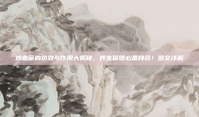 鸡血藤的功效与作用大揭秘，养生保健必备良药！图文详解
