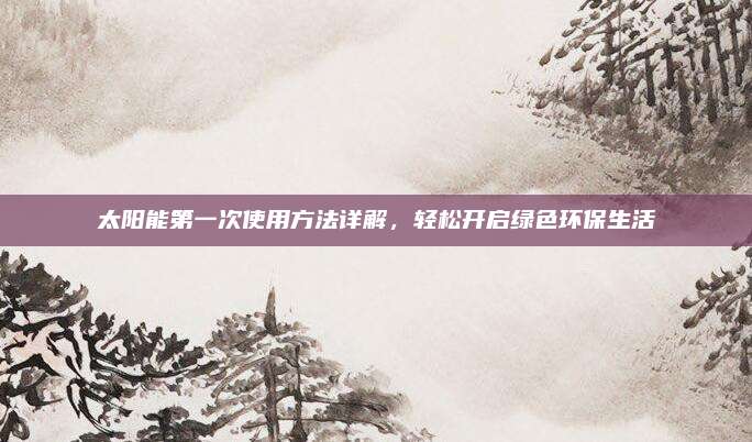 太阳能第一次使用方法详解，轻松开启绿色环保生活