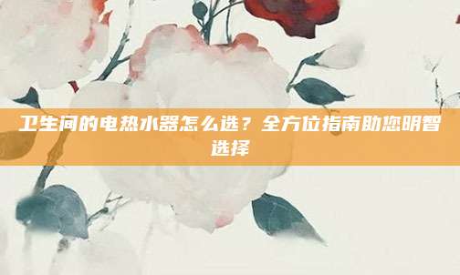 卫生间的电热水器怎么选？全方位指南助您明智选择