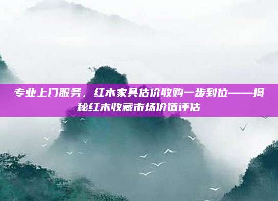 专业上门服务，红木家具估价收购一步到位——揭秘红木收藏市场价值评估