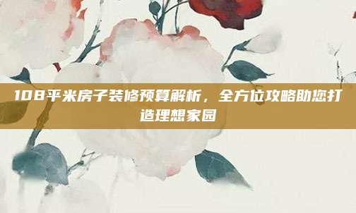 108平米房子装修预算解析，全方位攻略助您打造理想家园