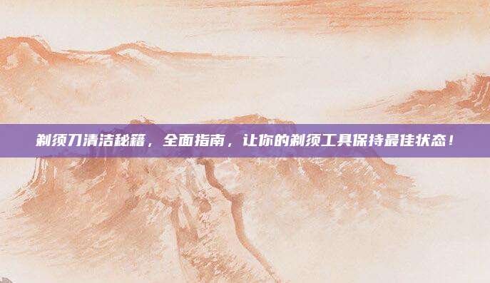 剃须刀清洁秘籍，全面指南，让你的剃须工具保持最佳状态！