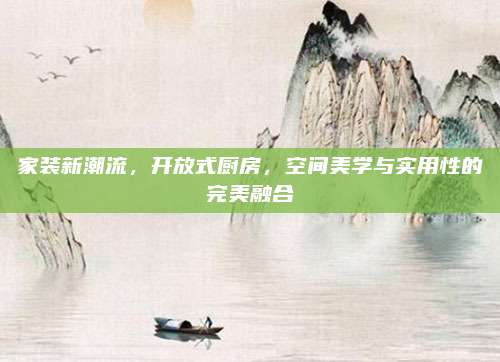 家装新潮流，开放式厨房，空间美学与实用性的完美融合