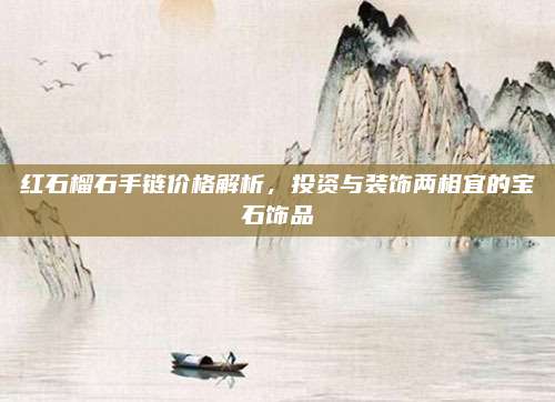 红石榴石手链价格解析，投资与装饰两相宜的宝石饰品