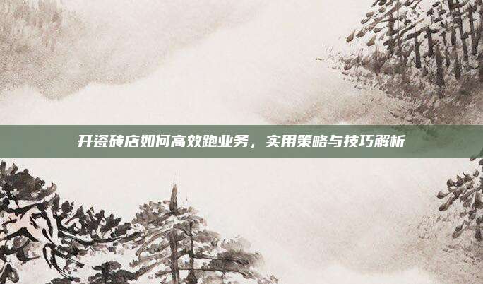 开瓷砖店如何高效跑业务，实用策略与技巧解析