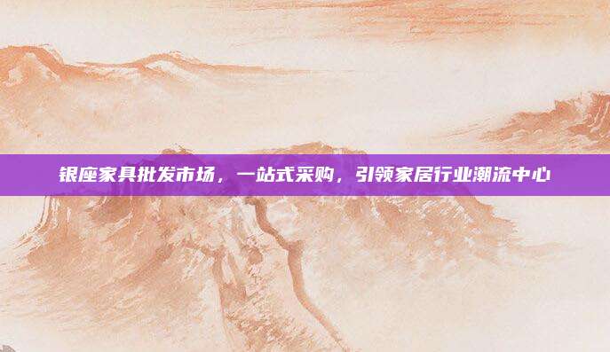 银座家具批发市场，一站式采购，引领家居行业潮流中心