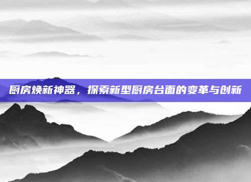 厨房焕新神器，探索新型厨房台面的变革与创新