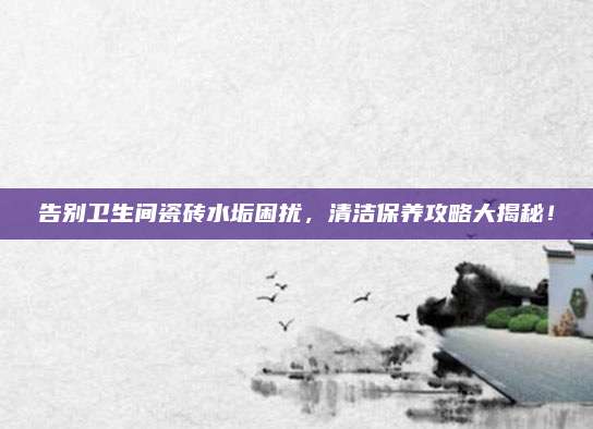 告别卫生间瓷砖水垢困扰，清洁保养攻略大揭秘！