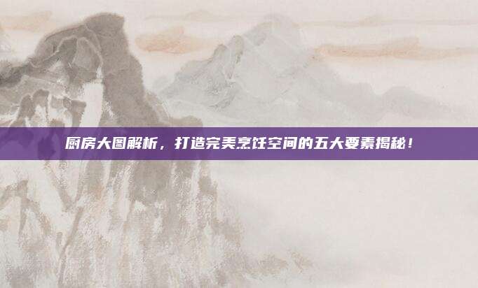 厨房大图解析，打造完美烹饪空间的五大要素揭秘！