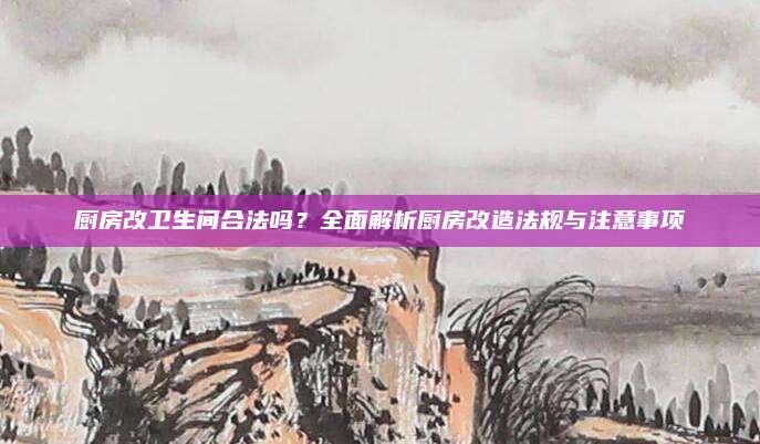 厨房改卫生间合法吗？全面解析厨房改造法规与注意事项