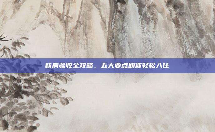 新房验收全攻略，五大要点助你轻松入住