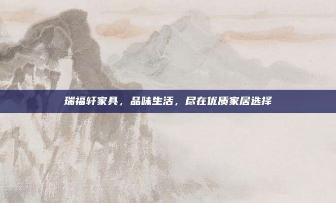 瑞福轩家具，品味生活，尽在优质家居选择