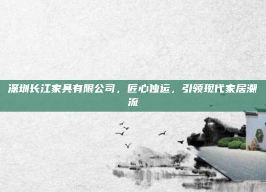 深圳长江家具有限公司，匠心独运，引领现代家居潮流