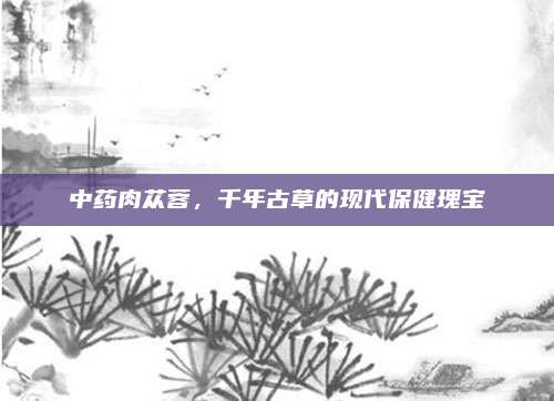 中药肉苁蓉，千年古草的现代保健瑰宝