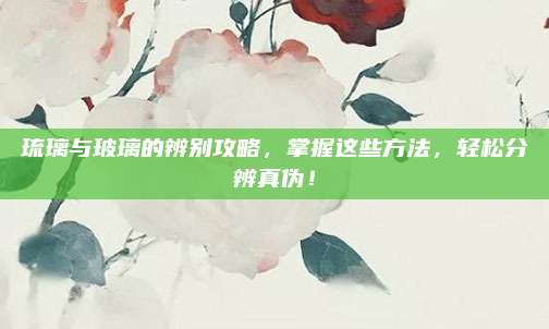 琉璃与玻璃的辨别攻略，掌握这些方法，轻松分辨真伪！
