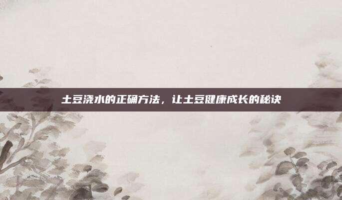 土豆浇水的正确方法，让土豆健康成长的秘诀