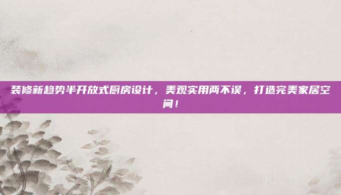装修新趋势半开放式厨房设计，美观实用两不误，打造完美家居空间！
