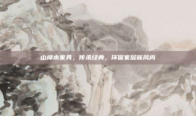 山樟木家具，传承经典，环保家居新风尚
