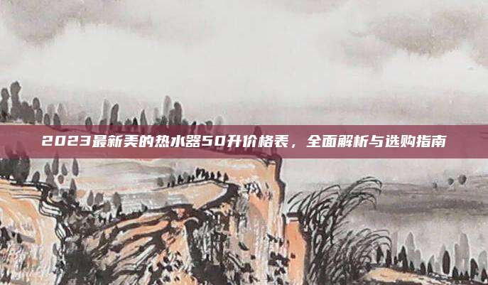 2023最新美的热水器50升价格表，全面解析与选购指南