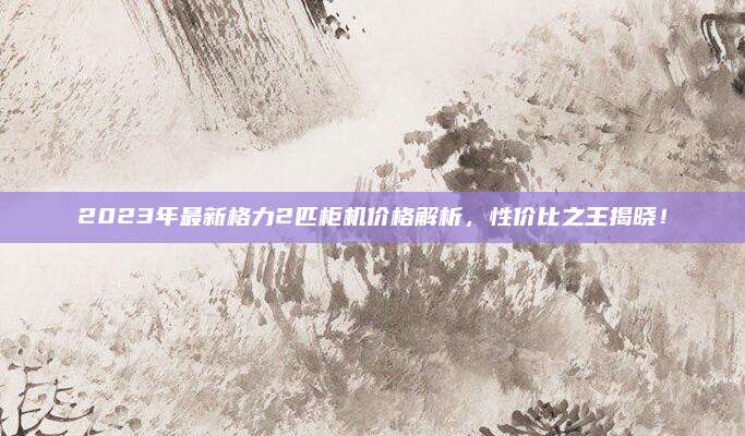 2023年最新格力2匹柜机价格解析，性价比之王揭晓！