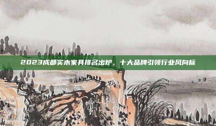 2023成都实木家具排名出炉，十大品牌引领行业风向标