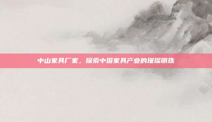 中山家具厂家，探索中国家具产业的璀璨明珠