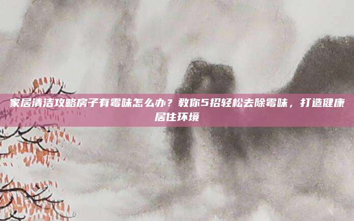家居清洁攻略房子有霉味怎么办？教你5招轻松去除霉味，打造健康居住环境