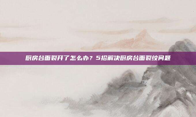 厨房台面裂开了怎么办？5招解决厨房台面裂纹问题