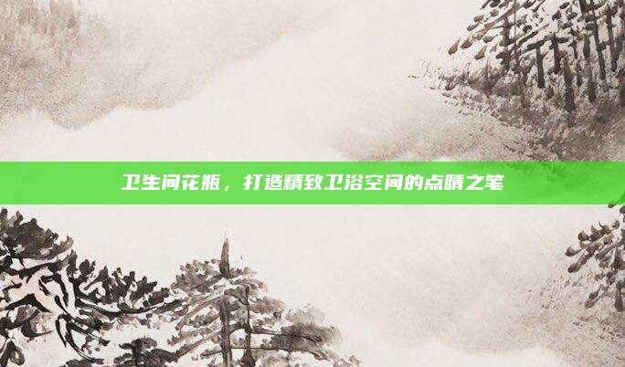 卫生间花瓶，打造精致卫浴空间的点睛之笔