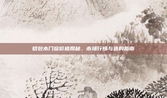 铝包木门窗价格揭秘，市场行情与选购指南