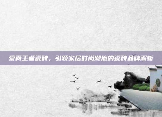 爱尚王者瓷砖，引领家居时尚潮流的瓷砖品牌解析