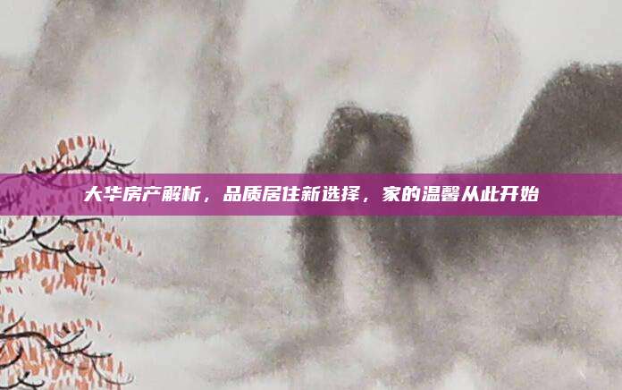 大华房产解析，品质居住新选择，家的温馨从此开始