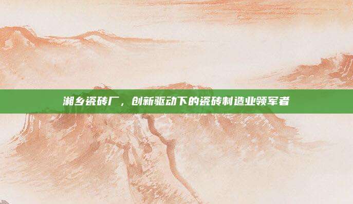 湘乡瓷砖厂，创新驱动下的瓷砖制造业领军者