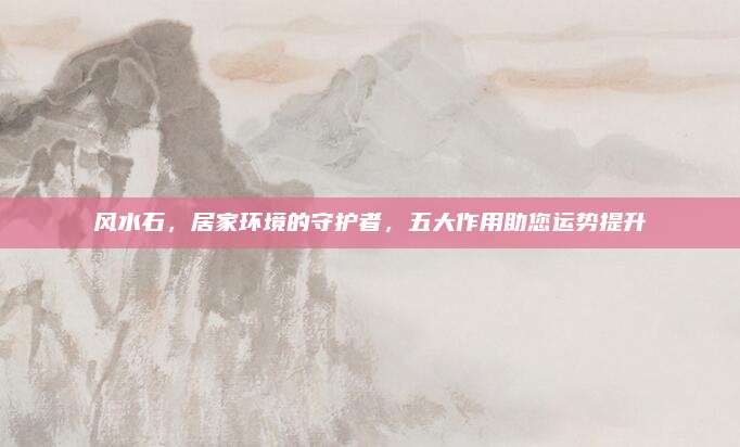 风水石，居家环境的守护者，五大作用助您运势提升