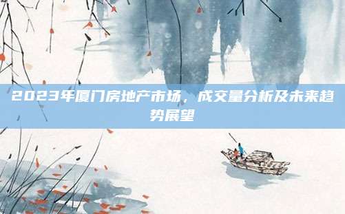 2023年厦门房地产市场，成交量分析及未来趋势展望