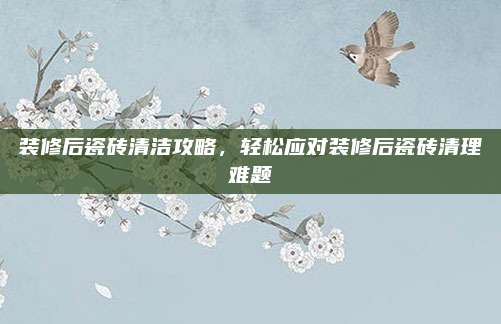 装修后瓷砖清洁攻略，轻松应对装修后瓷砖清理难题