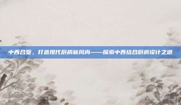 中西合璧，打造现代厨房新风尚——探索中西结合厨房设计之道