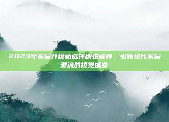 2023年家居升级新选择创锐瓷砖，引领现代家居潮流的视觉盛宴