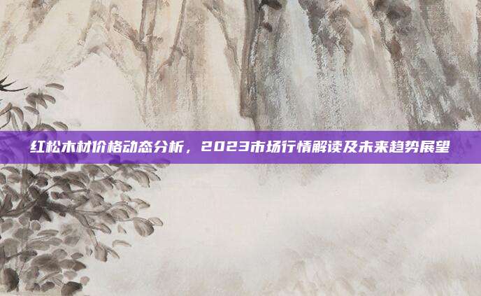 红松木材价格动态分析，2023市场行情解读及未来趋势展望