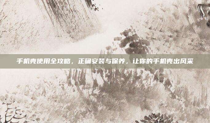 手机壳使用全攻略，正确安装与保养，让你的手机壳出风采
