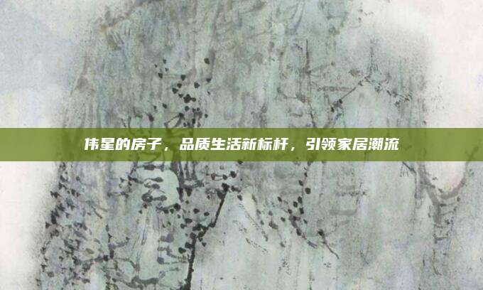 伟星的房子，品质生活新标杆，引领家居潮流
