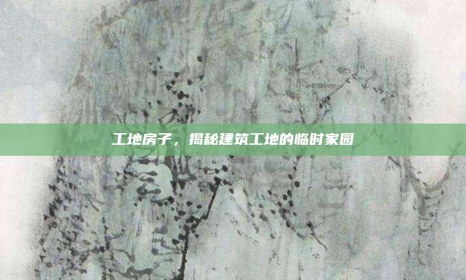 工地房子，揭秘建筑工地的临时家园