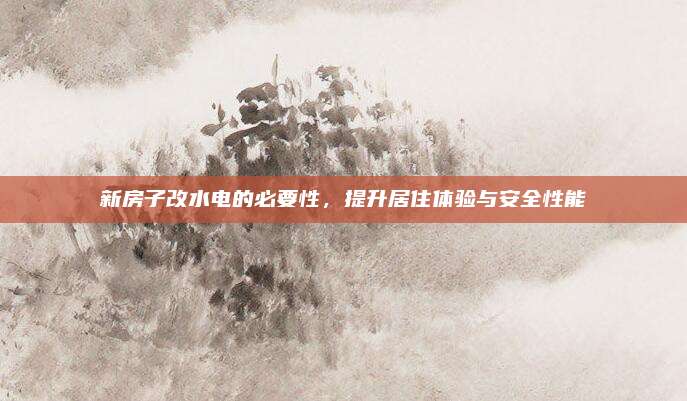 新房子改水电的必要性，提升居住体验与安全性能