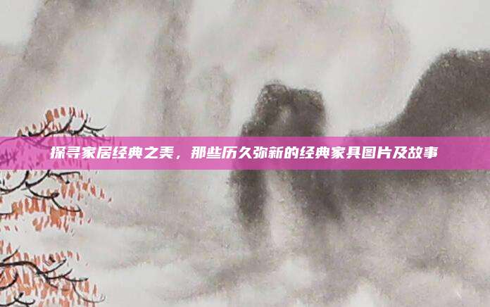 探寻家居经典之美，那些历久弥新的经典家具图片及故事