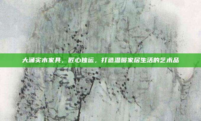 大涌实木家具，匠心独运，打造温馨家居生活的艺术品