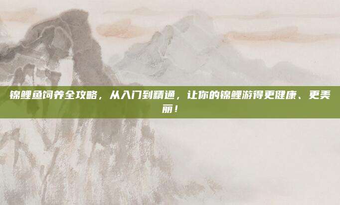 锦鲤鱼饲养全攻略，从入门到精通，让你的锦鲤游得更健康、更美丽！