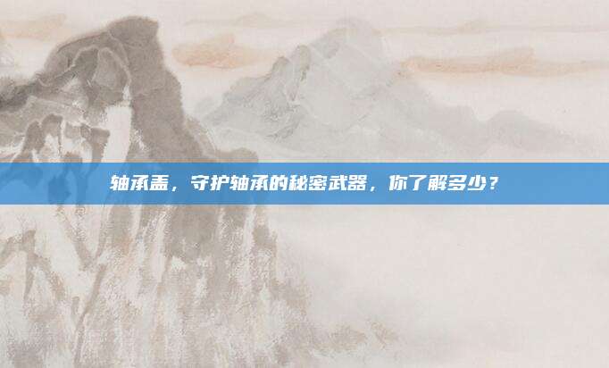 轴承盖，守护轴承的秘密武器，你了解多少？