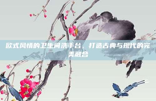欧式风情的卫生间洗手台，打造古典与现代的完美融合