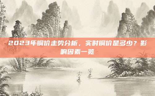 2023年铜价走势分析，实时铜价是多少？影响因素一览
