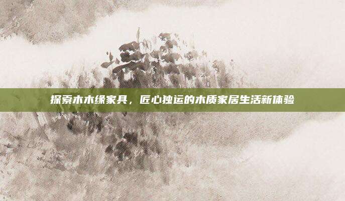 探索木木缘家具，匠心独运的木质家居生活新体验